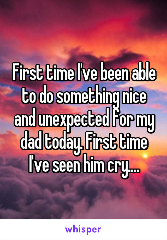 First time I've been able to do something nice and unexpected for my dad today. First time I've seen him cry....