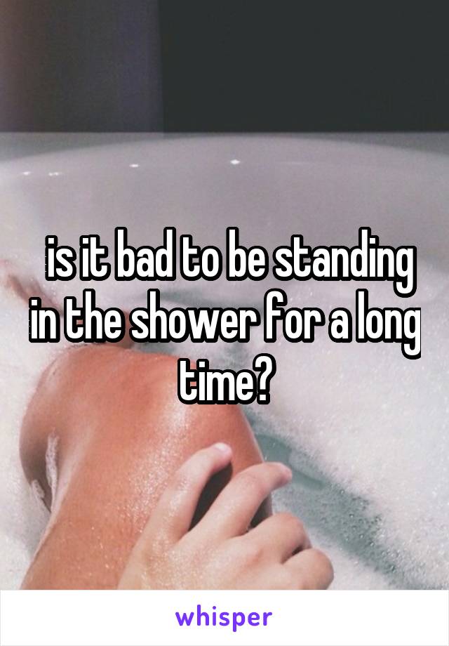  is it bad to be standing in the shower for a long time?