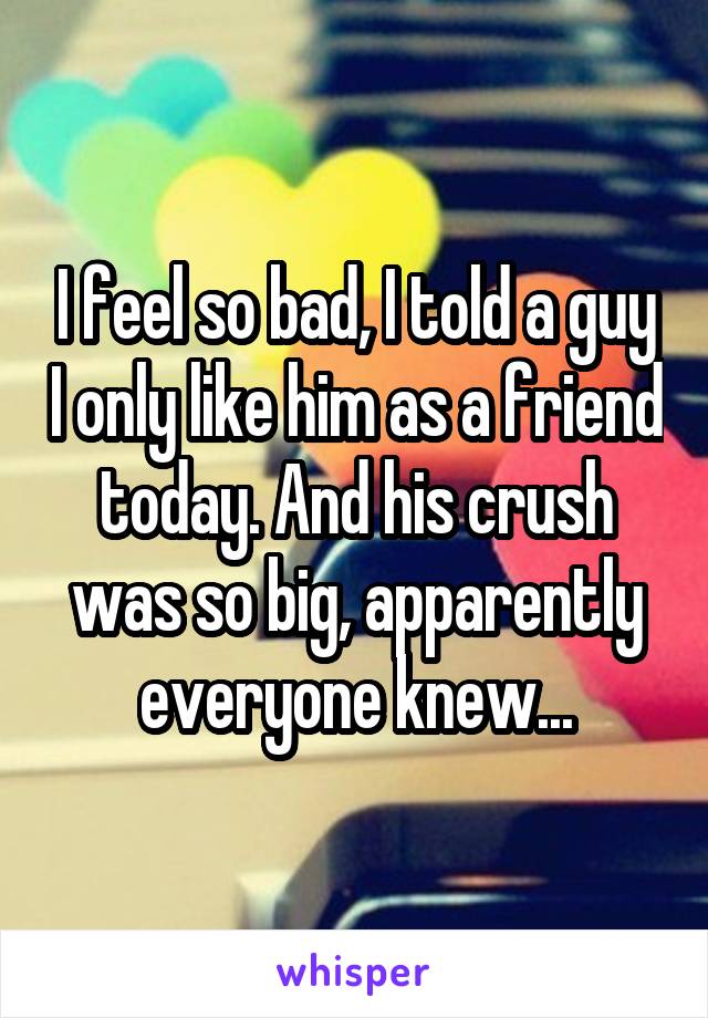 I feel so bad, I told a guy I only like him as a friend today. And his crush was so big, apparently everyone knew...