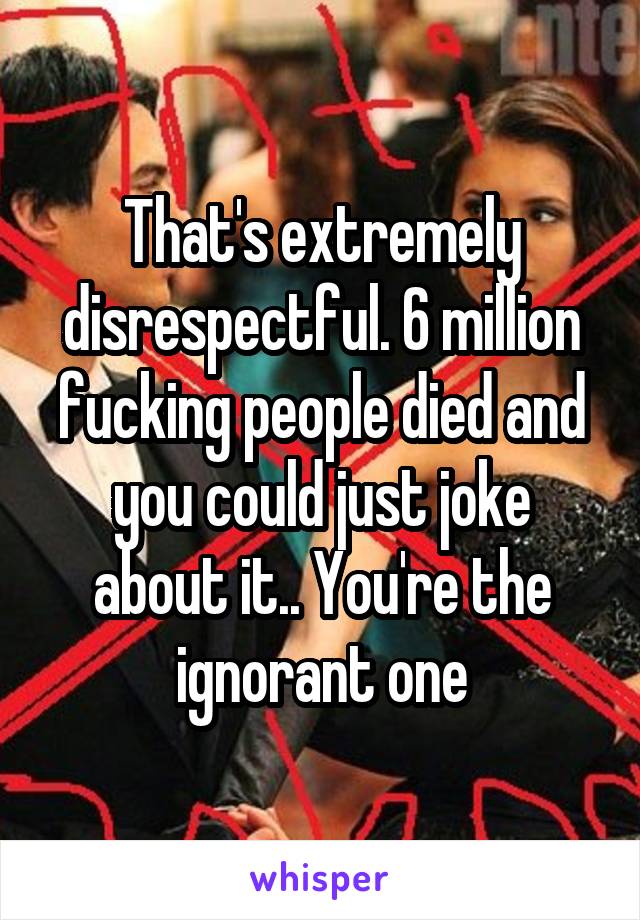 That's extremely disrespectful. 6 million fucking people died and you could just joke about it.. You're the ignorant one