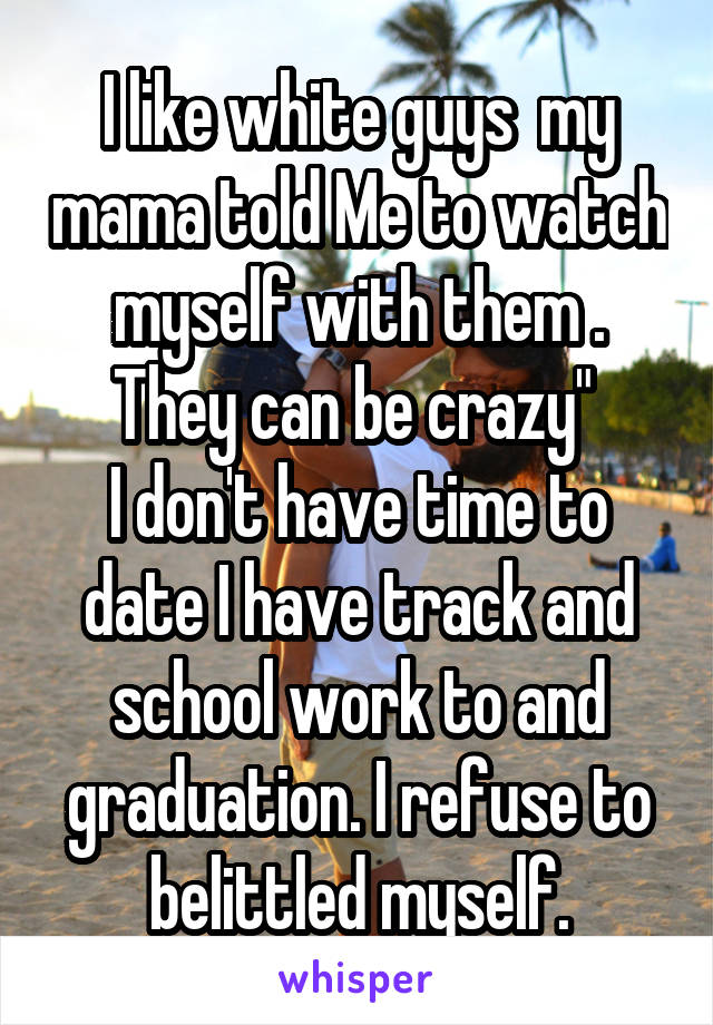 I like white guys  my mama told Me to watch myself with them . They can be crazy" 
I don't have time to date I have track and school work to and graduation. I refuse to belittled myself.