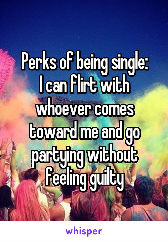 Perks of being single:
I can flirt with whoever comes toward me and go partying without feeling guilty