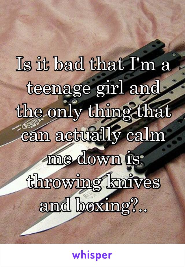 Is it bad that I'm a teenage girl and the only thing that can actually calm me down is throwing knives and boxing?..