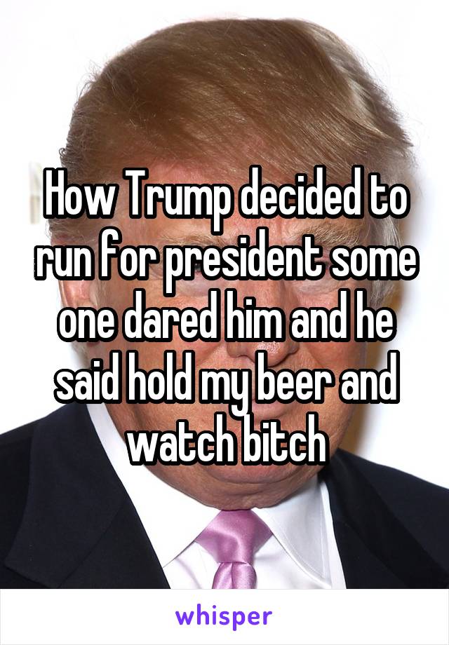 How Trump decided to run for president some one dared him and he said hold my beer and watch bitch