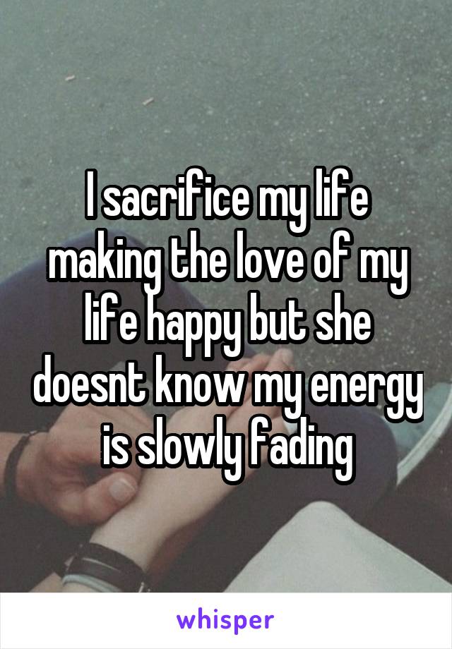 I sacrifice my life making the love of my life happy but she doesnt know my energy is slowly fading