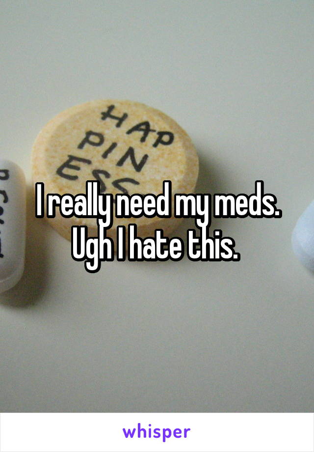 I really need my meds. Ugh I hate this. 