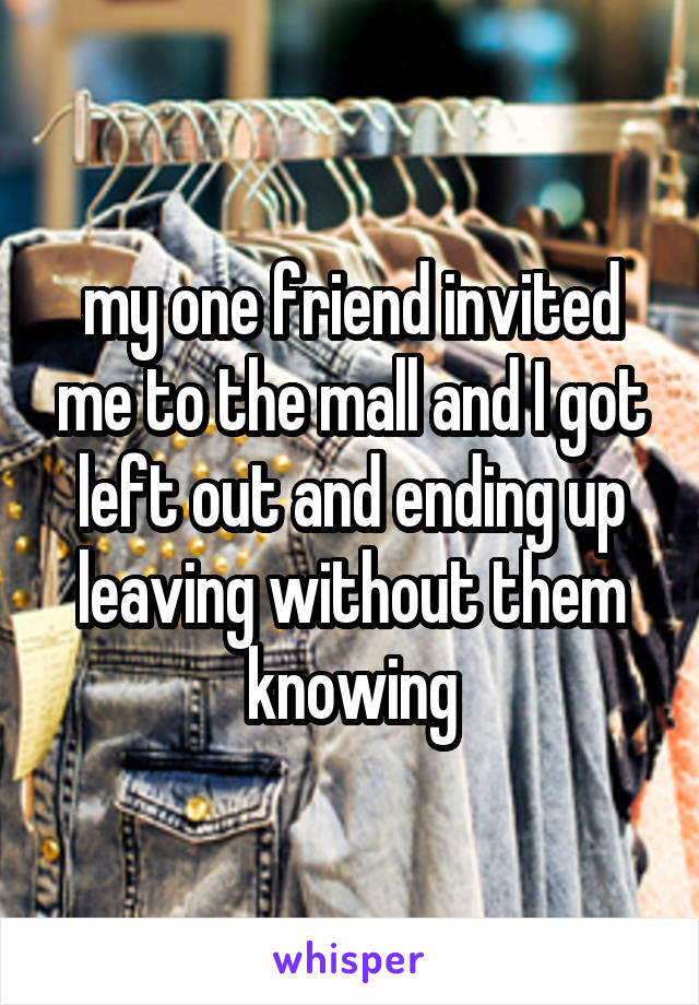 my one friend invited me to the mall and I got left out and ending up leaving without them knowing