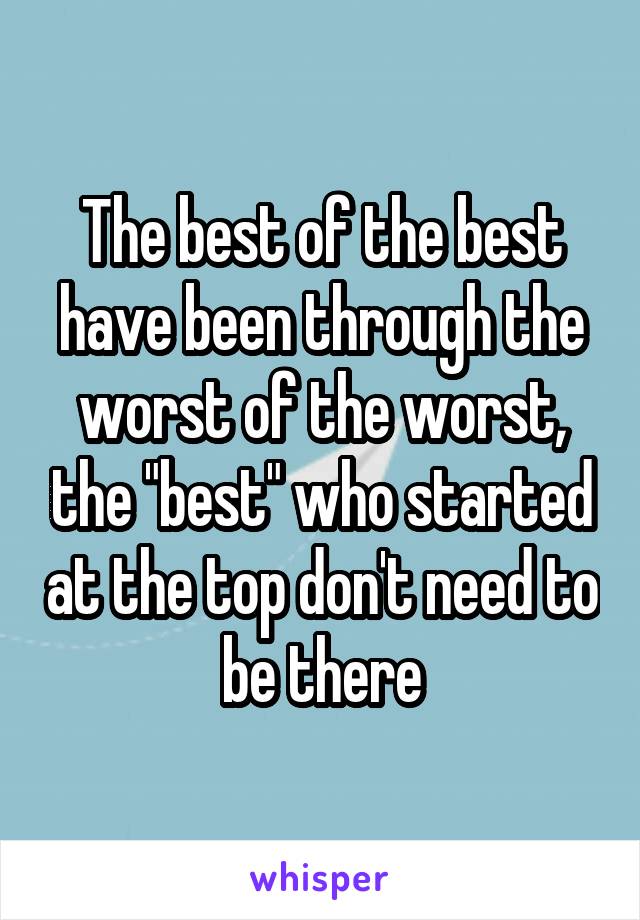 The best of the best have been through the worst of the worst, the "best" who started at the top don't need to be there