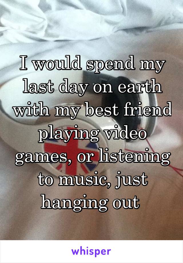 I would spend my last day on earth with my best friend playing video games, or listening to music, just hanging out 