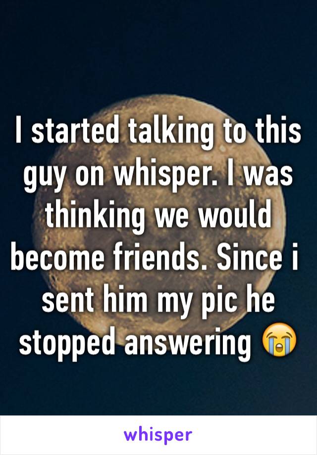 I started talking to this guy on whisper. I was thinking we would become friends. Since i sent him my pic he stopped answering 😭