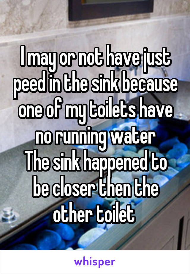 I may or not have just peed in the sink because one of my toilets have no running water
The sink happened to be closer then the other toilet 