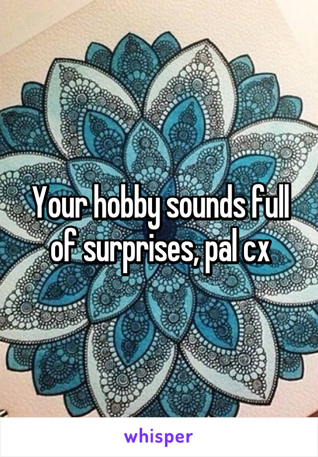 Your hobby sounds full of surprises, pal cx