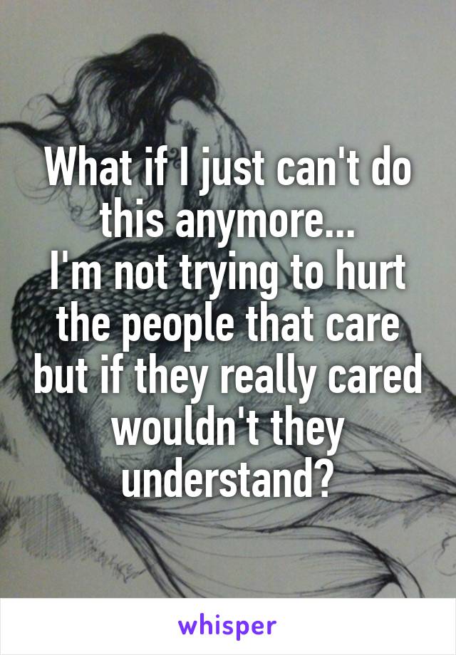 What if I just can't do this anymore...
I'm not trying to hurt the people that care but if they really cared wouldn't they understand?