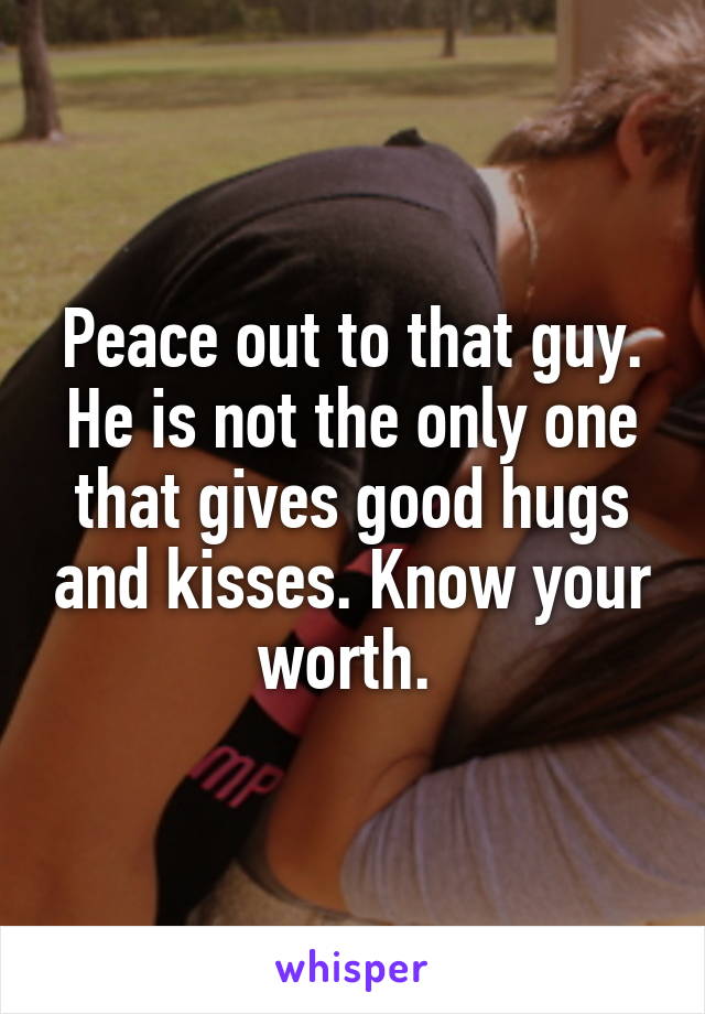 Peace out to that guy. He is not the only one that gives good hugs and kisses. Know your worth. 