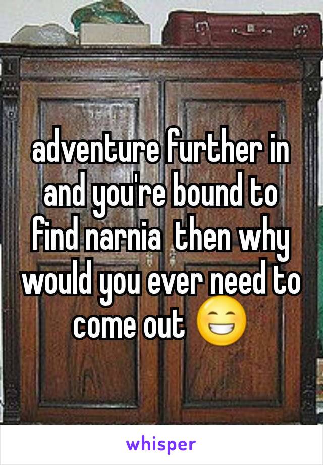 adventure further in and you're bound to find narnia  then why would you ever need to come out 😁