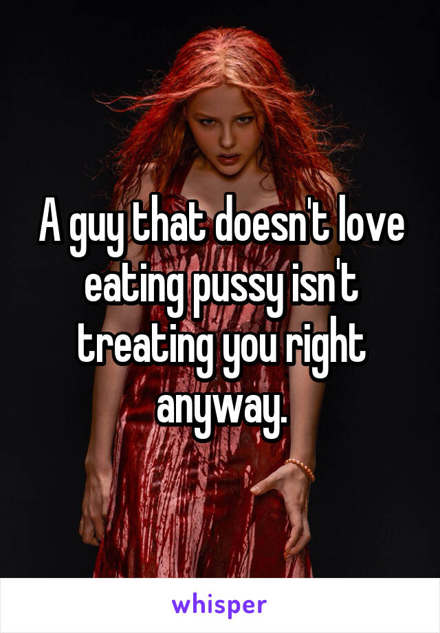 A guy that doesn't love eating pussy isn't treating you right anyway.