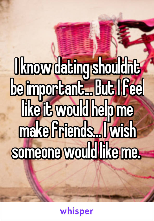 I know dating shouldnt be important... But I feel like it would help me make friends... I wish someone would like me. 