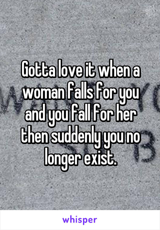 Gotta love it when a woman falls for you and you fall for her then suddenly you no longer exist.