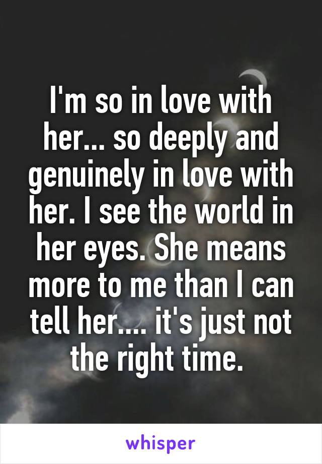 I'm so in love with her... so deeply and genuinely in love with her. I see the world in her eyes. She means more to me than I can tell her.... it's just not the right time. 