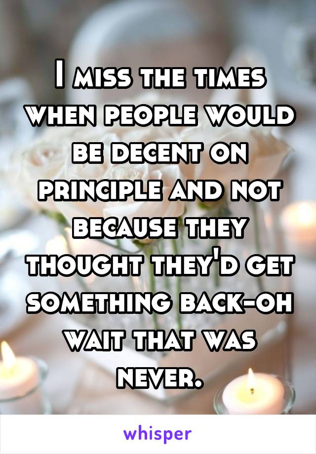 I miss the times when people would be decent on principle and not because they thought they'd get something back-oh wait that was never.