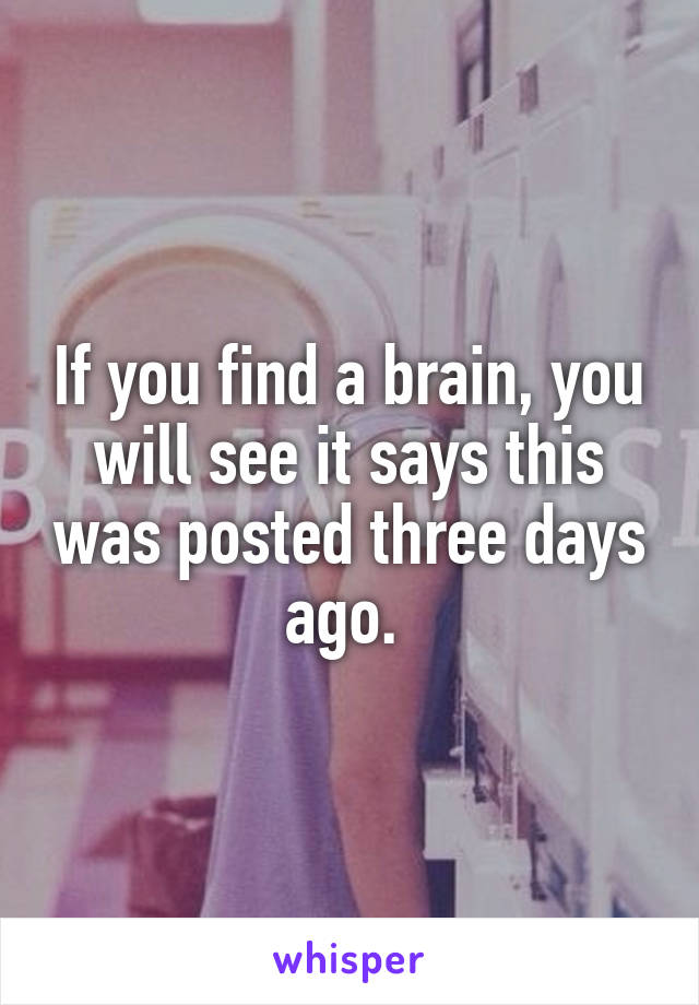 If you find a brain, you will see it says this was posted three days ago. 