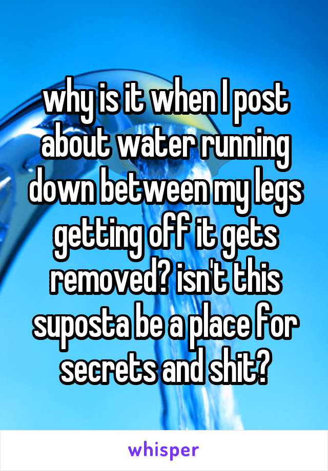 why is it when I post about water running down between my legs getting off it gets removed? isn't this suposta be a place for secrets and shit?