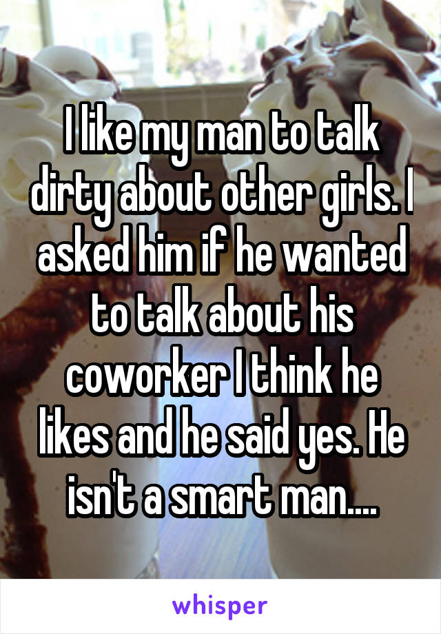 I like my man to talk dirty about other girls. I asked him if he wanted to talk about his coworker I think he likes and he said yes. He isn't a smart man....