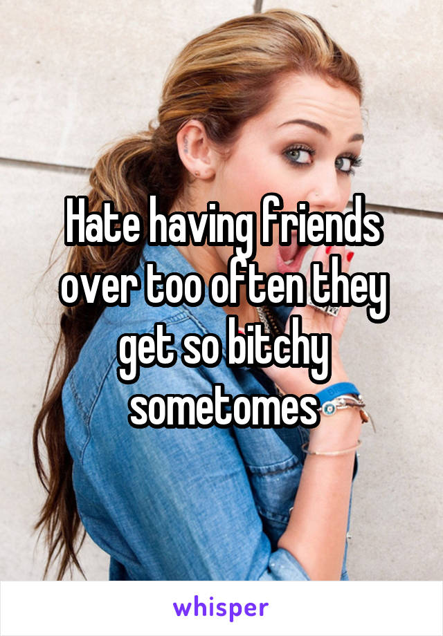 Hate having friends over too often they get so bitchy sometomes