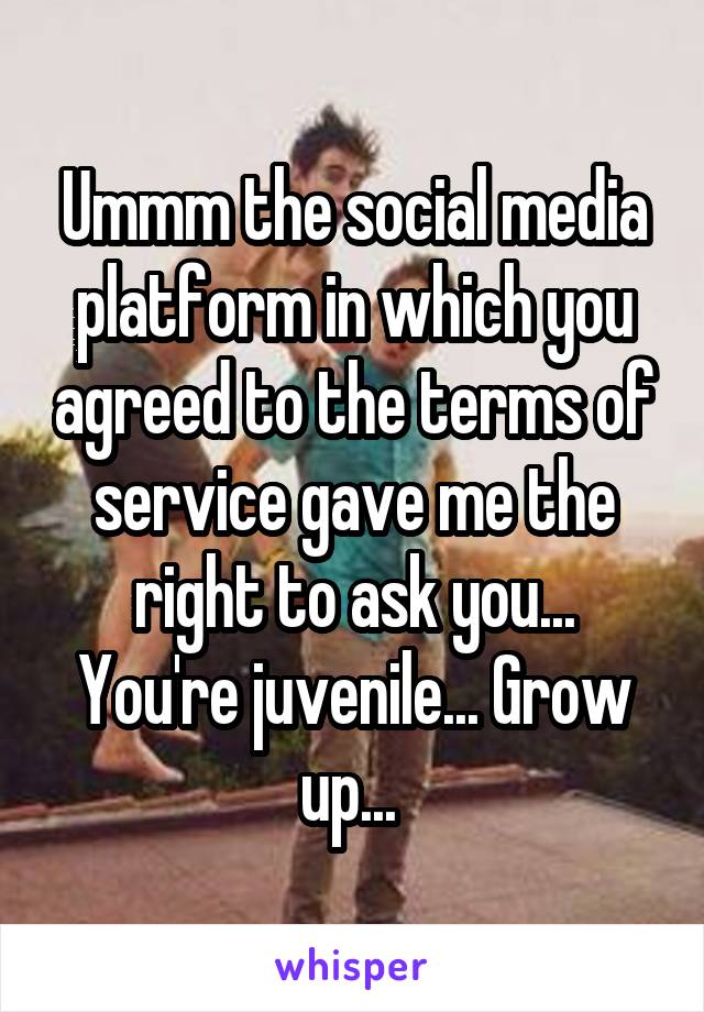Ummm the social media platform in which you agreed to the terms of service gave me the right to ask you... You're juvenile... Grow up... 