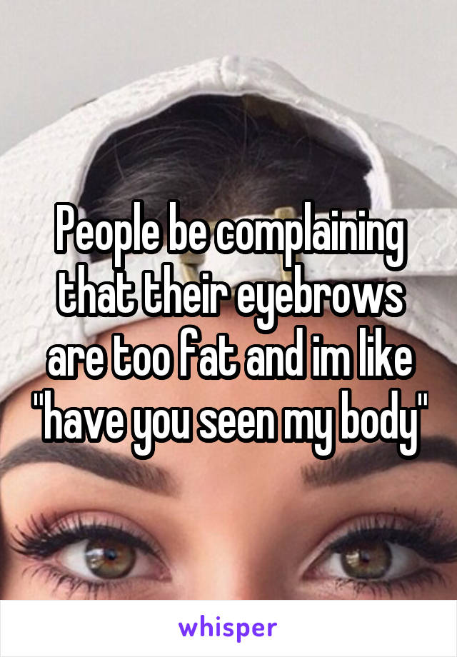 People be complaining that their eyebrows are too fat and im like "have you seen my body"