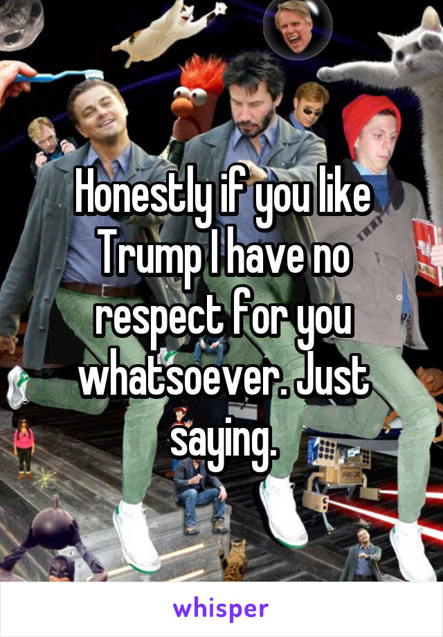 Honestly if you like Trump I have no respect for you whatsoever. Just saying.