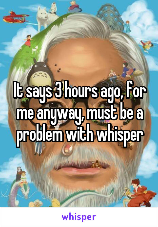 It says 3 hours ago, for me anyway, must be a problem with whisper