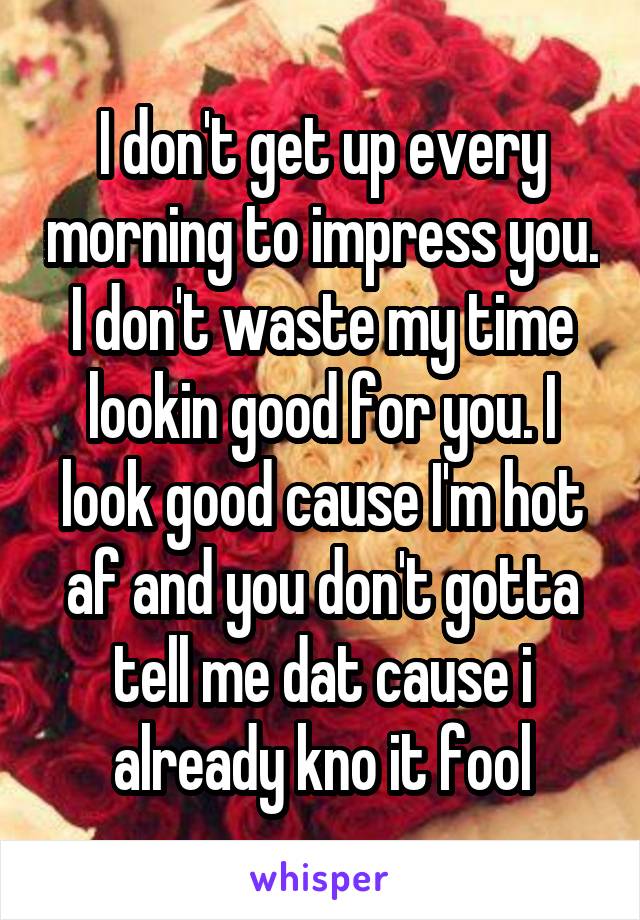 I don't get up every morning to impress you. I don't waste my time lookin good for you. I look good cause I'm hot af and you don't gotta tell me dat cause i already kno it fool