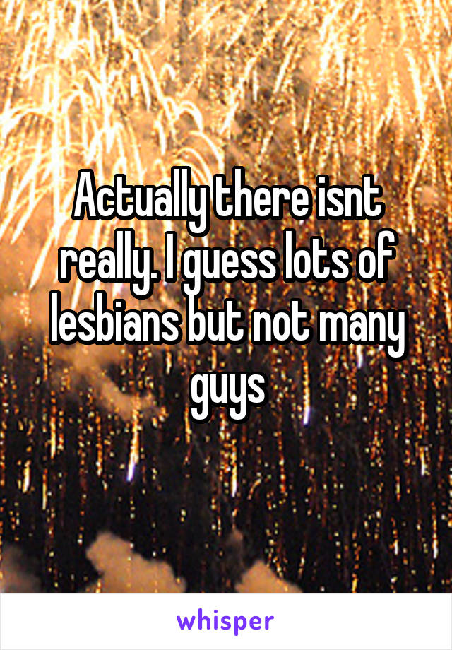 Actually there isnt really. I guess lots of lesbians but not many guys
