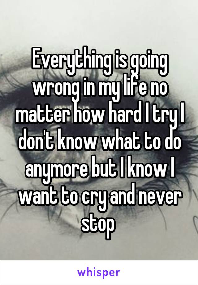 Everything is going wrong in my life no matter how hard I try I don't know what to do anymore but I know I want to cry and never stop 