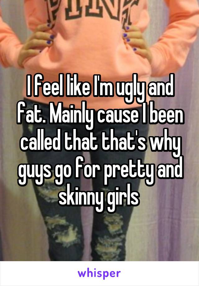 I feel like I'm ugly and fat. Mainly cause I been called that that's why guys go for pretty and skinny girls 