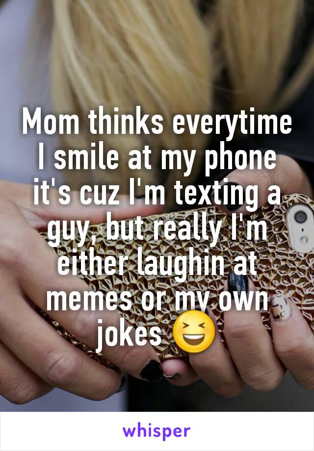 Mom thinks everytime I smile at my phone it's cuz I'm texting a guy, but really I'm either laughin at memes or my own jokes 😆