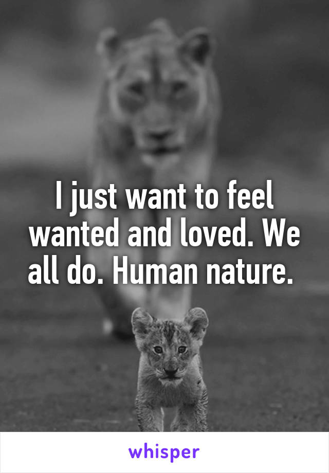 I just want to feel wanted and loved. We all do. Human nature. 