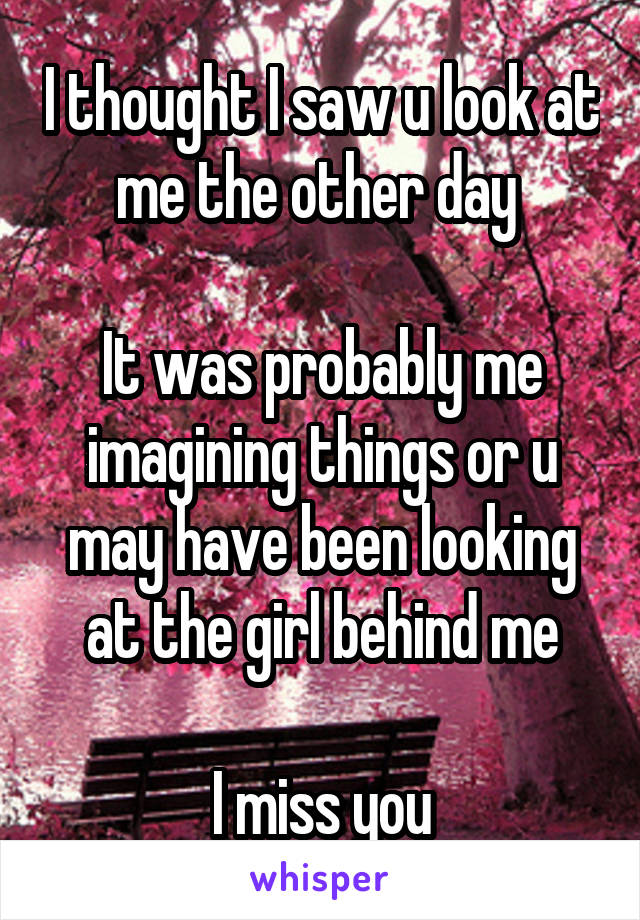 I thought I saw u look at me the other day 

It was probably me imagining things or u may have been looking at the girl behind me

I miss you