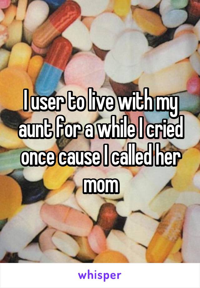 I user to live with my aunt for a while I cried once cause I called her mom