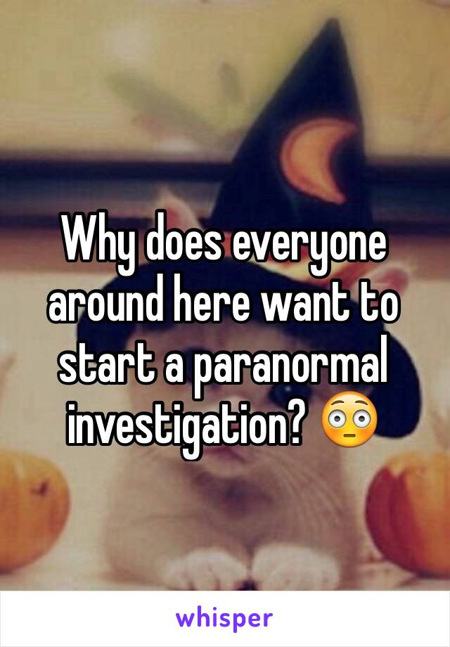 Why does everyone around here want to start a paranormal investigation? 😳