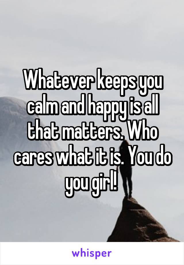 Whatever keeps you calm and happy is all that matters. Who cares what it is. You do you girl! 