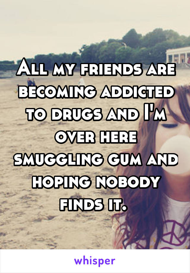 All my friends are becoming addicted to drugs and I'm over here smuggling gum and hoping nobody finds it. 