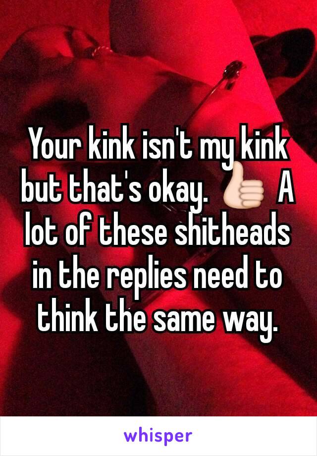 Your kink isn't my kink but that's okay. 👍 A lot of these shitheads in the replies need to think the same way.