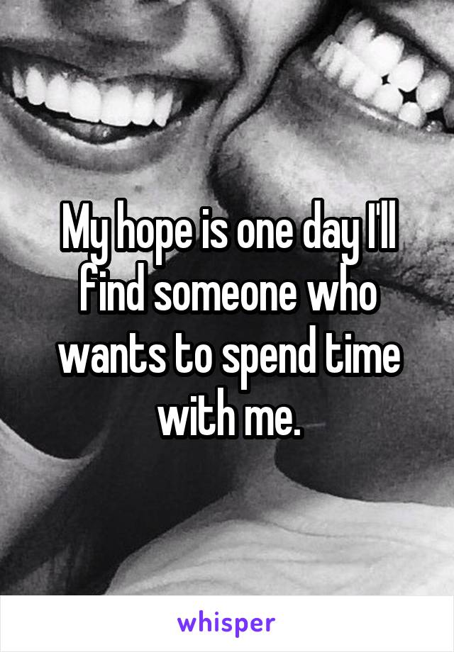 My hope is one day I'll find someone who wants to spend time with me.