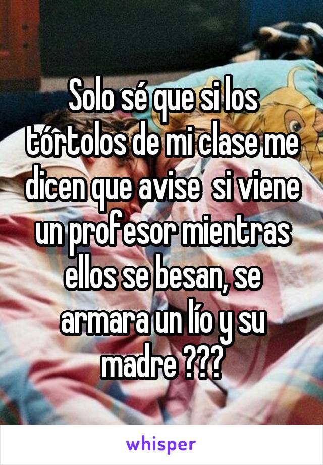 Solo sé que si los tórtolos de mi clase me dicen que avise  si viene un profesor mientras ellos se besan, se armara un lío y su madre 😂😂😂