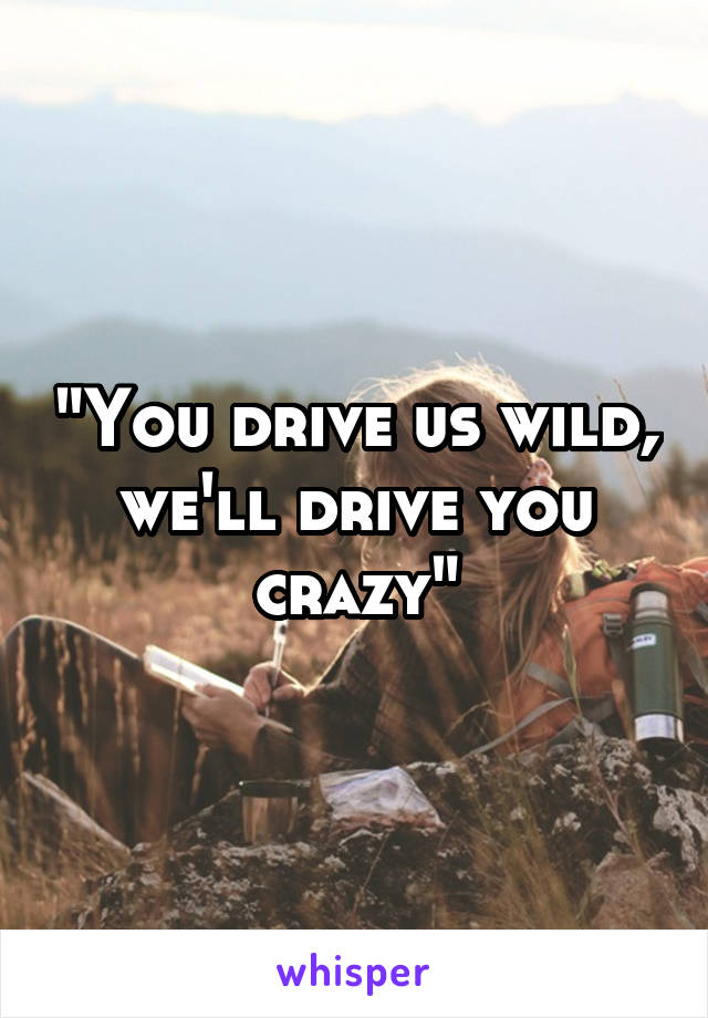 "You drive us wild, we'll drive you crazy"