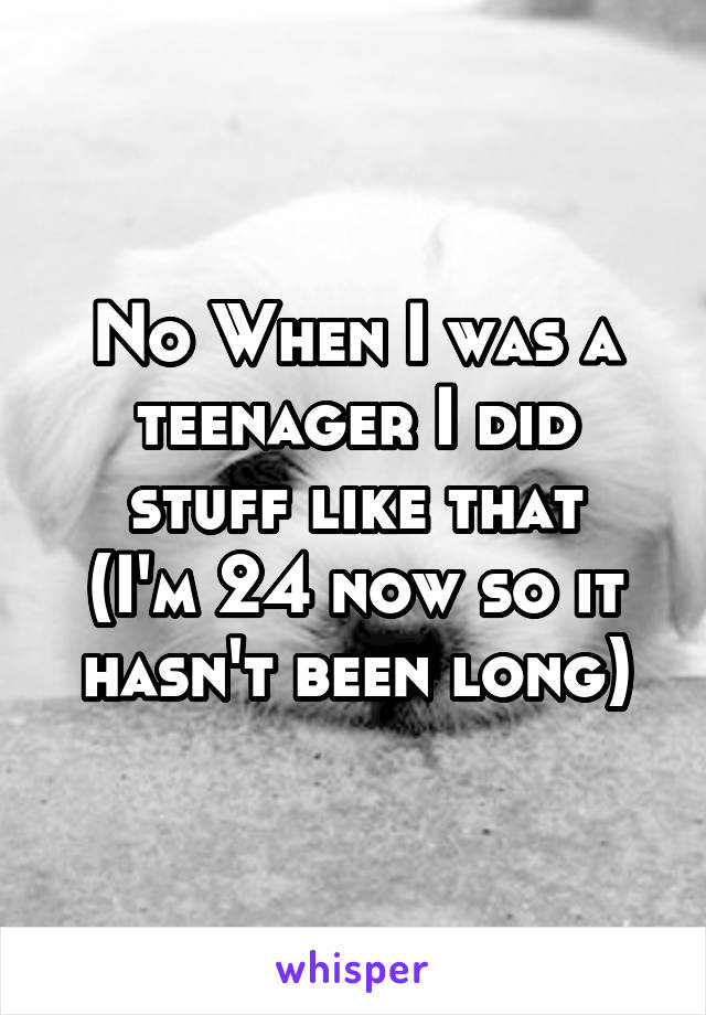 No When I was a teenager I did stuff like that
(I'm 24 now so it hasn't been long)