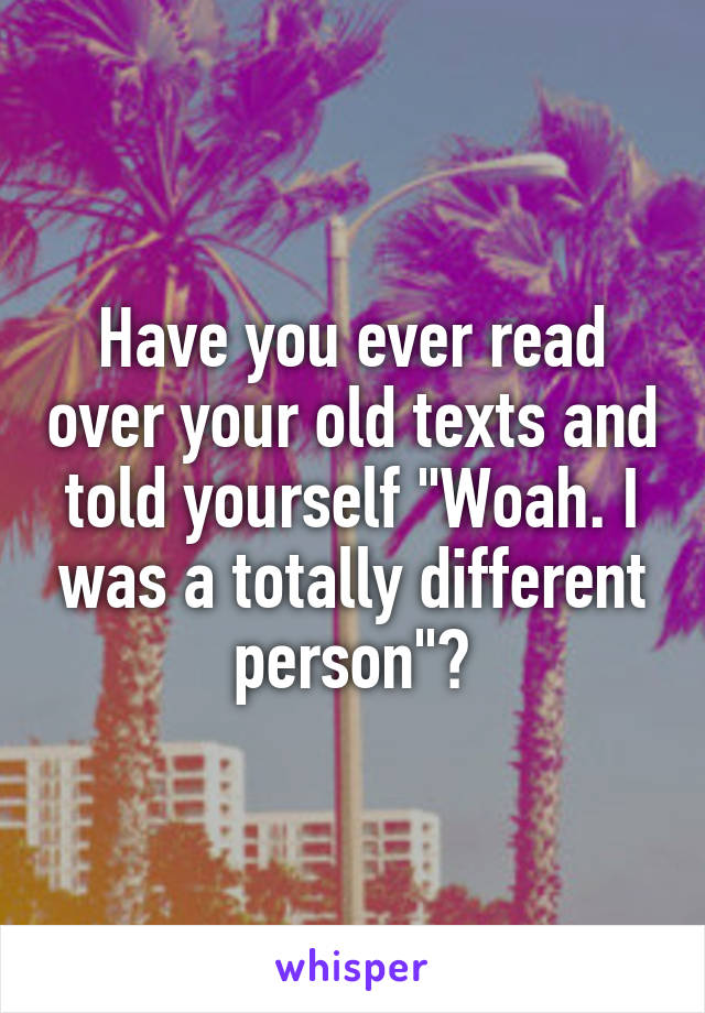 Have you ever read over your old texts and told yourself "Woah. I was a totally different person"?