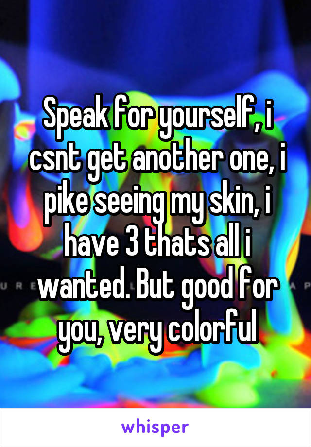 Speak for yourself, i csnt get another one, i pike seeing my skin, i have 3 thats all i wanted. But good for you, very colorful